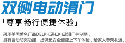 双侧电动滑门 「尊享畅行便捷体验」 采用美国著名厂商DELPHI进口电动滑门控制器，
具有自动防夹功能，提供超安全便捷上下车体验，给家人尊荣礼遇。